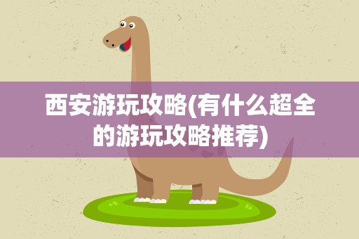 西安游玩攻略(有什么超全的游玩攻略推荐)