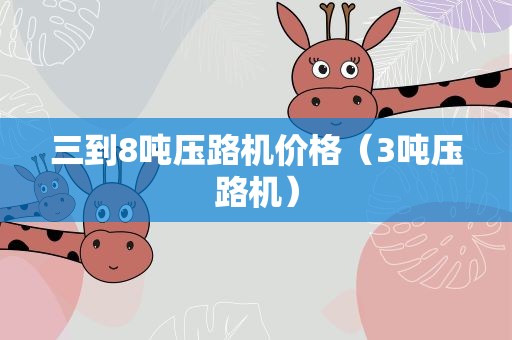 三到8吨压路机价格（3吨压路机）
