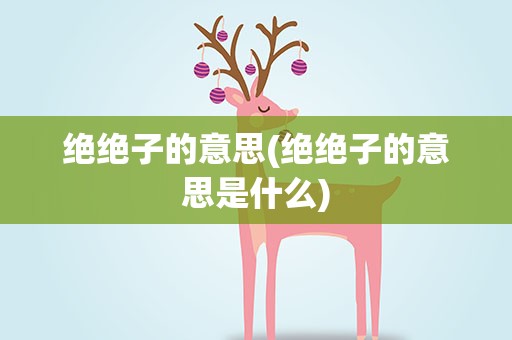 绝绝子的意思(绝绝子的意思是什么)