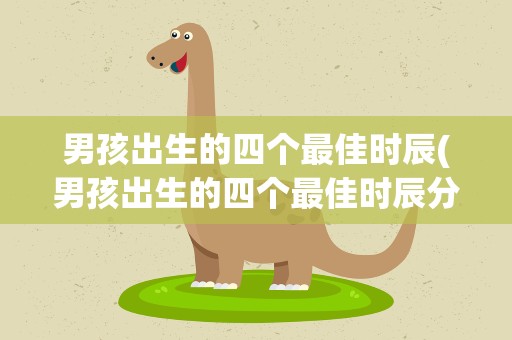 男孩出生的四个最佳时辰(男孩出生的四个最佳时辰分别是什么时候)