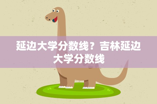 延边大学分数线？吉林延边大学分数线