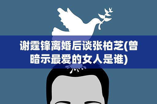 谢霆锋离婚后谈张柏芝(曾暗示最爱的女人是谁)