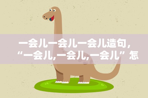 一会儿一会儿一会儿造句，“一会儿,一会儿,一会儿”怎么造句