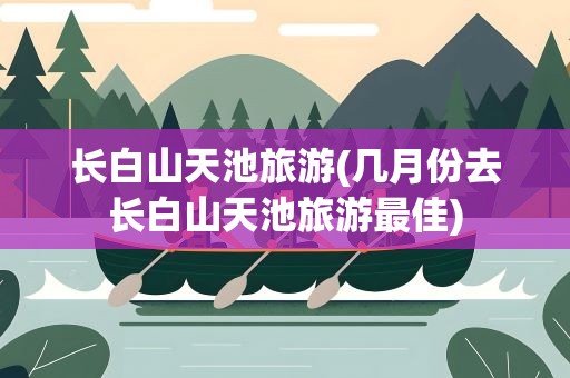 长白山天池旅游(几月份去长白山天池旅游最佳)