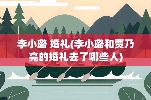李小璐 婚礼(李小璐和贾乃亮的婚礼去了哪些人)