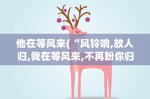 他在等风来(“风铃响,故人归,我在等风来,不再盼你归&amp;quot;什么意思)
