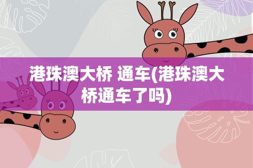 港珠澳大桥 通车(港珠澳大桥通车了吗)