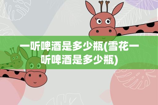 一听啤酒是多少瓶(雪花一听啤酒是多少瓶)