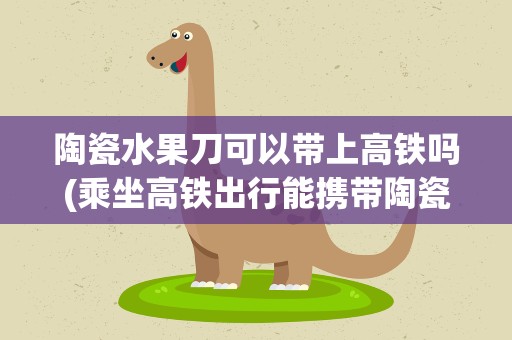 陶瓷水果刀可以带上高铁吗(乘坐高铁出行能携带陶瓷水果刀吗)