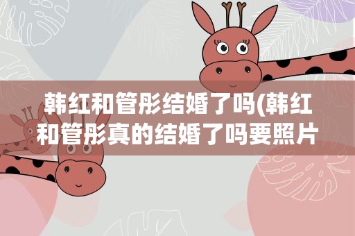 韩红和管彤结婚了吗(韩红和管彤真的结婚了吗要照片和资料)
