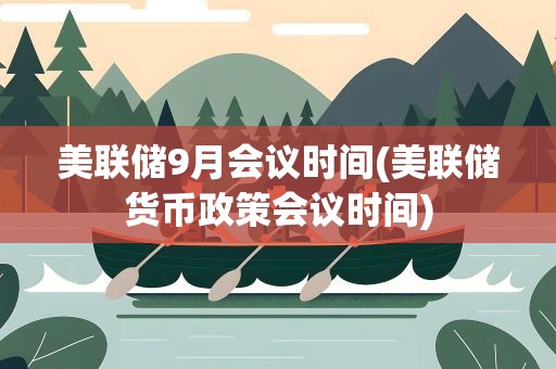 美联储9月会议时间(美联储货币政策会议时间)