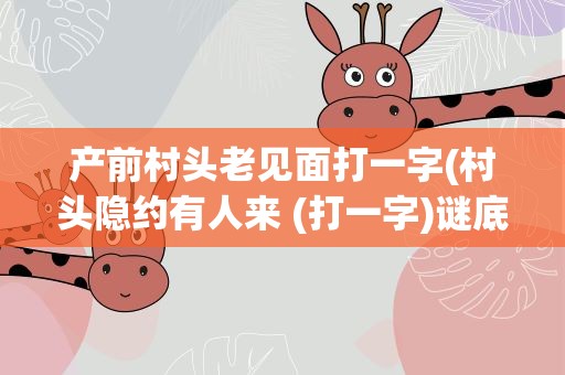 产前村头老见面打一字(村头隐约有人来 (打一字)谜底是什么)