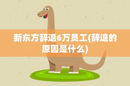 新东方辞退6万员工(辞退的原因是什么)