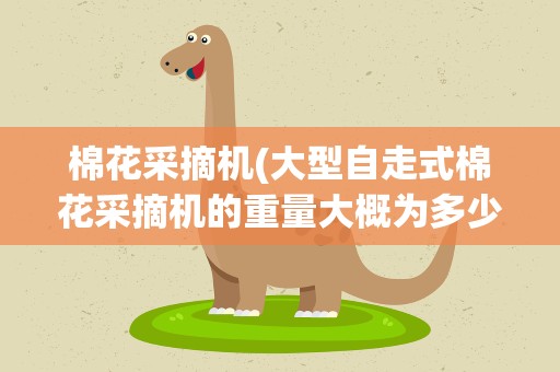 棉花采摘机(大型自走式棉花采摘机的重量大概为多少)