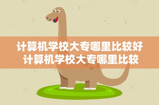 计算机学校大专哪里比较好 计算机学校大专哪里比较好河北