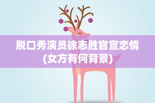 脱口秀演员徐志胜官宣恋情(女方有何背景)