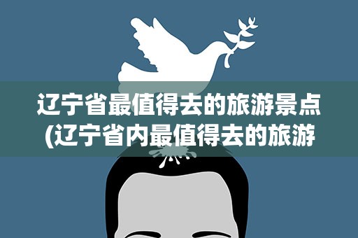 辽宁省最值得去的旅游景点(辽宁省内最值得去的旅游景点)