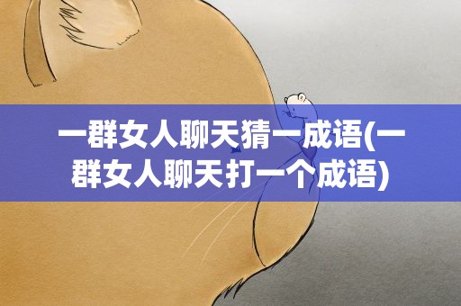一群女人聊天猜一成语(一群女人聊天打一个成语)