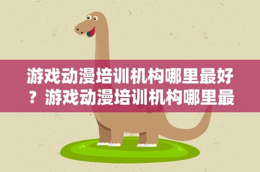 游戏动漫培训机构哪里最好？游戏动漫培训机构哪里最好呢