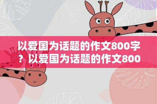 以爱国为话题的作文800字？以爱国为话题的作文800字作文