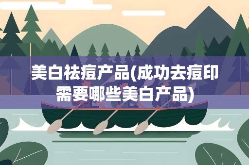 美白祛痘产品(成功去痘印需要哪些美白产品)