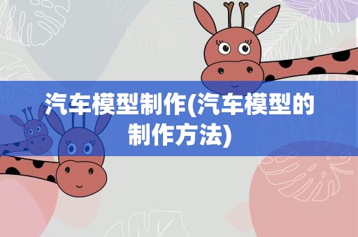 汽车模型制作(汽车模型的制作方法)