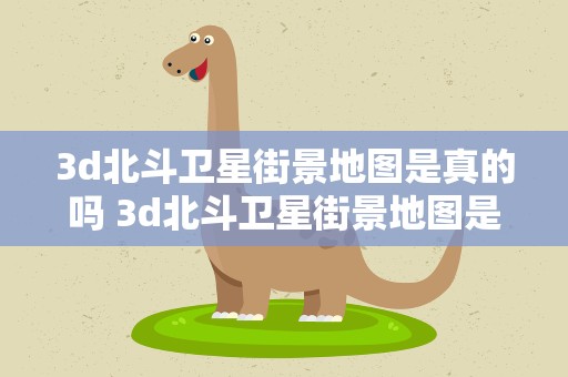 3d北斗卫星街景地图是真的吗 3d北斗卫星街景地图是真的吗真的能看老家吗