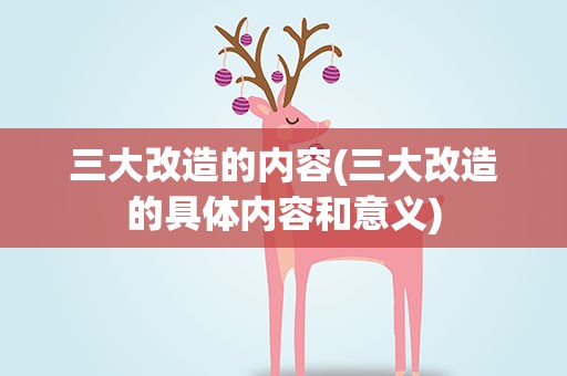 三大改造的内容(三大改造的具体内容和意义)