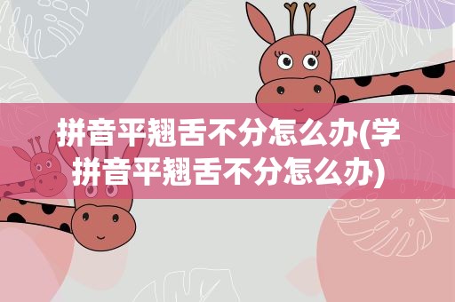 拼音平翘舌不分怎么办(学拼音平翘舌不分怎么办)