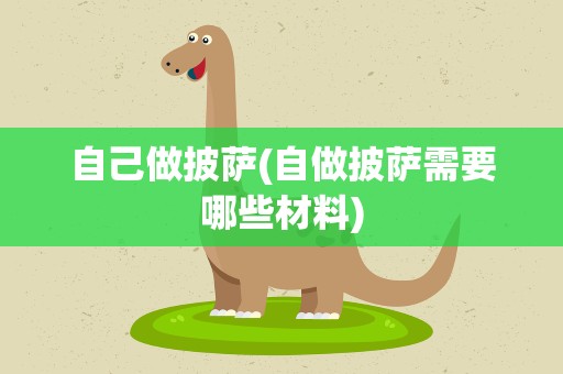 自己做披萨(自做披萨需要哪些材料)