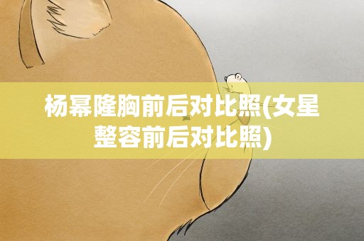 杨幂隆胸前后对比照(女星整容前后对比照)