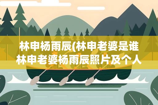 林申杨雨辰(林申老婆是谁林申老婆杨雨辰照片及个人资料(2))