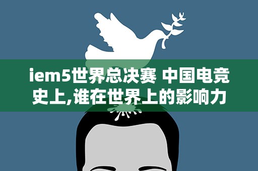 iem5世界总决赛 中国电竞史上,谁在世界上的影响力最大