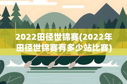 2022田径世锦赛(2022年田径世锦赛有多少站比赛)