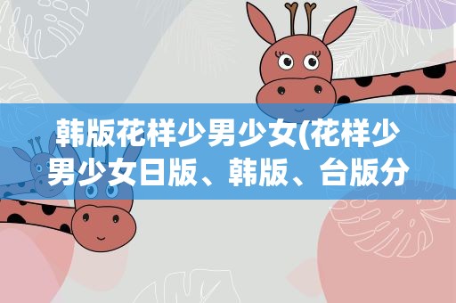 韩版花样少男少女(花样少男少女日版、韩版、台版分别的名称是什么)
