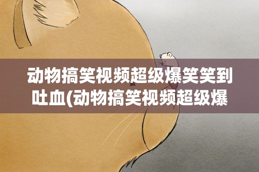 动物搞笑视频超级爆笑笑到吐血(动物搞笑视频超级爆笑笑到吐血视频大全)