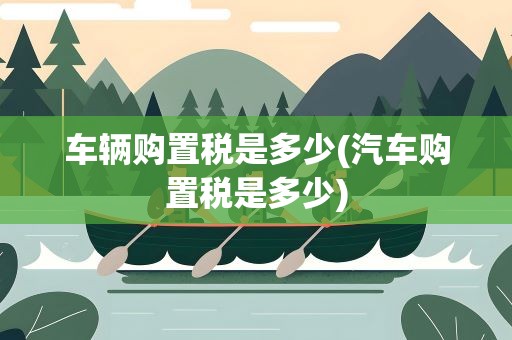 车辆购置税是多少(汽车购置税是多少)