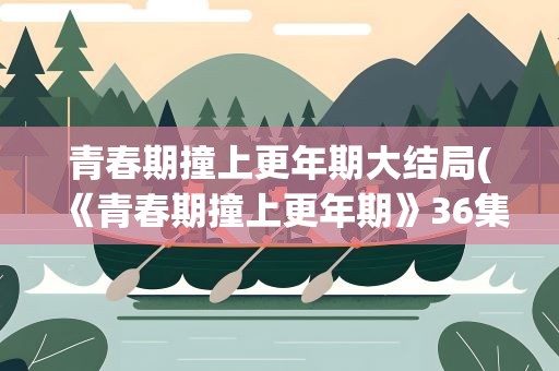 青春期撞上更年期大结局(《青春期撞上更年期》36集大结局是什么)