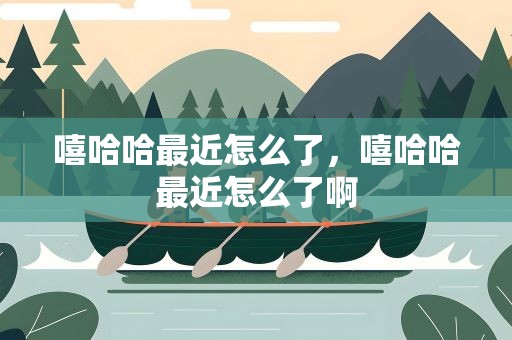 嘻哈哈最近怎么了，嘻哈哈最近怎么了啊