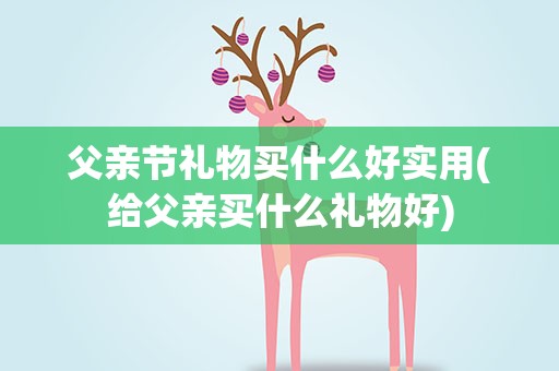 父亲节礼物买什么好实用(给父亲买什么礼物好)