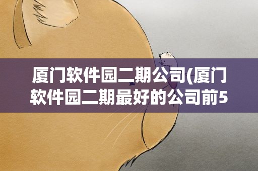 厦门软件园二期公司(厦门软件园二期最好的公司前5是谁)