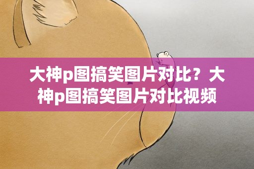 大神p图搞笑图片对比？大神p图搞笑图片对比视频