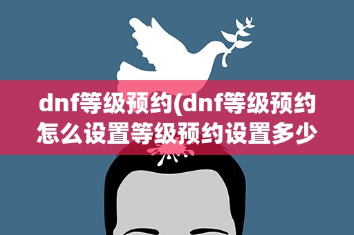 dnf等级预约(dnf等级预约怎么设置等级预约设置多少级号)