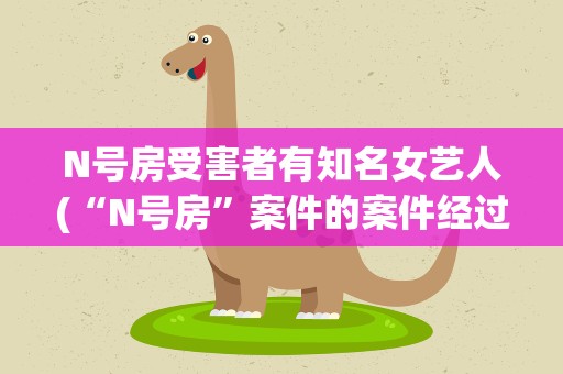 N号房受害者有知名女艺人(“N号房”案件的案件经过是怎么样的)