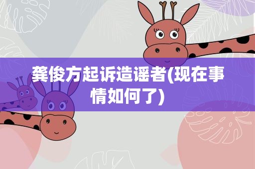 龚俊方起诉造谣者(现在事情如何了)