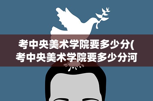 考中央美术学院要多少分(考中央美术学院要多少分河南)