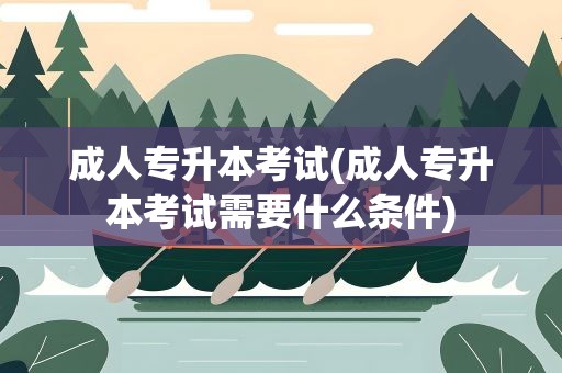 成人专升本考试(成人专升本考试需要什么条件)