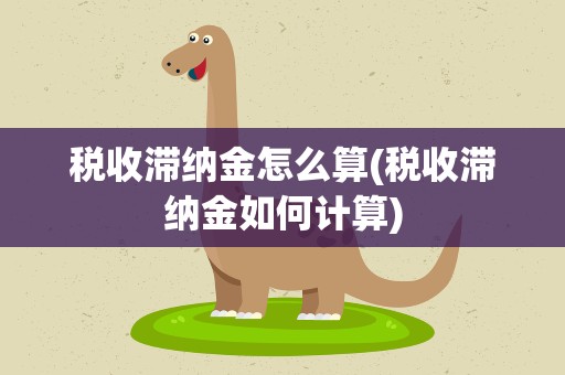 税收滞纳金怎么算(税收滞纳金如何计算)