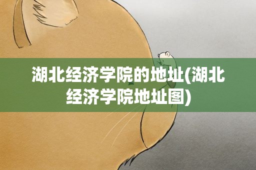 湖北经济学院的地址(湖北经济学院地址图)