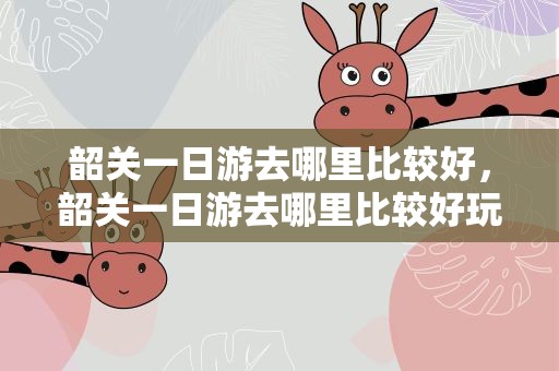 韶关一日游去哪里比较好，韶关一日游去哪里比较好玩